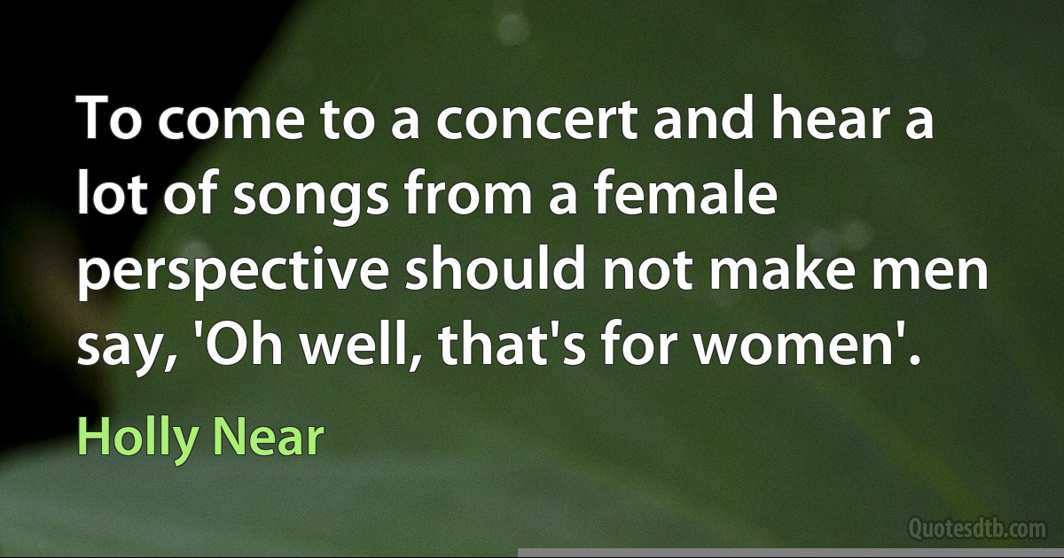 To come to a concert and hear a lot of songs from a female perspective should not make men say, 'Oh well, that's for women'. (Holly Near)