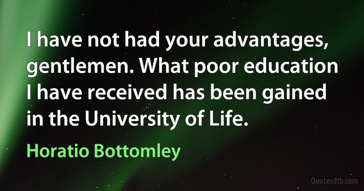 I have not had your advantages, gentlemen. What poor education I have received has been gained in the University of Life. (Horatio Bottomley)