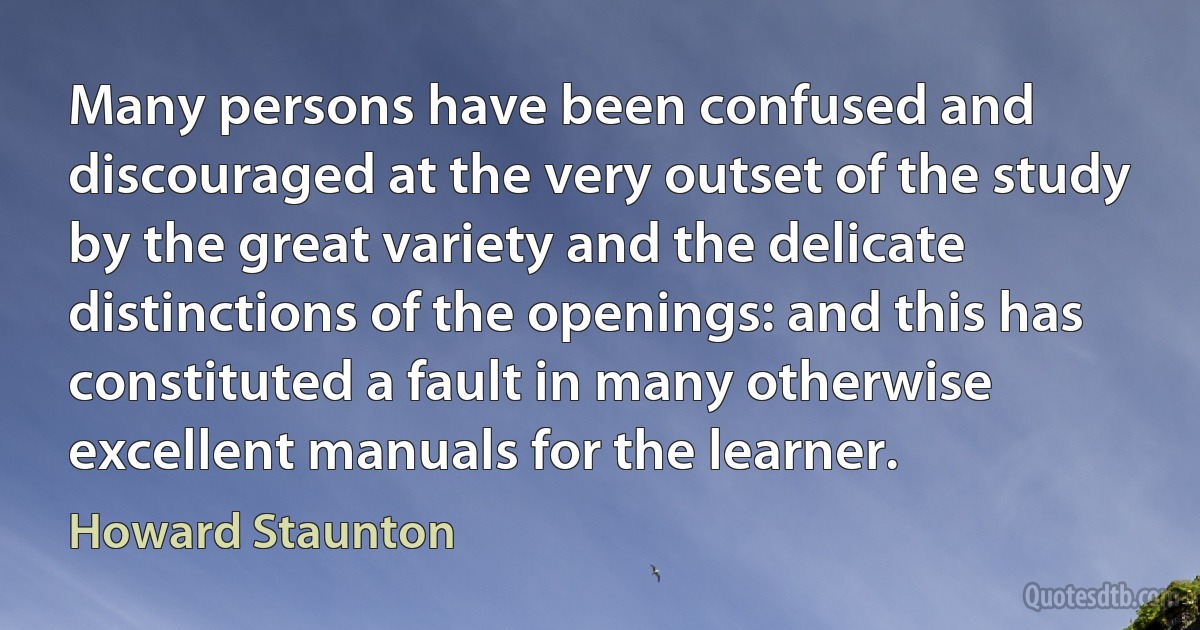 Many persons have been confused and discouraged at the very outset of the study by the great variety and the delicate distinctions of the openings: and this has constituted a fault in many otherwise excellent manuals for the learner. (Howard Staunton)