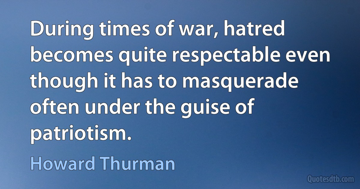 During times of war, hatred becomes quite respectable even though it has to masquerade often under the guise of patriotism. (Howard Thurman)