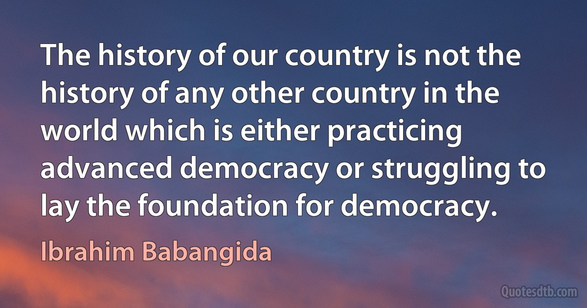 The history of our country is not the history of any other country in the world which is either practicing advanced democracy or struggling to lay the foundation for democracy. (Ibrahim Babangida)