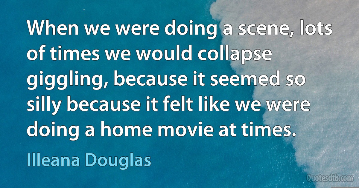 When we were doing a scene, lots of times we would collapse giggling, because it seemed so silly because it felt like we were doing a home movie at times. (Illeana Douglas)