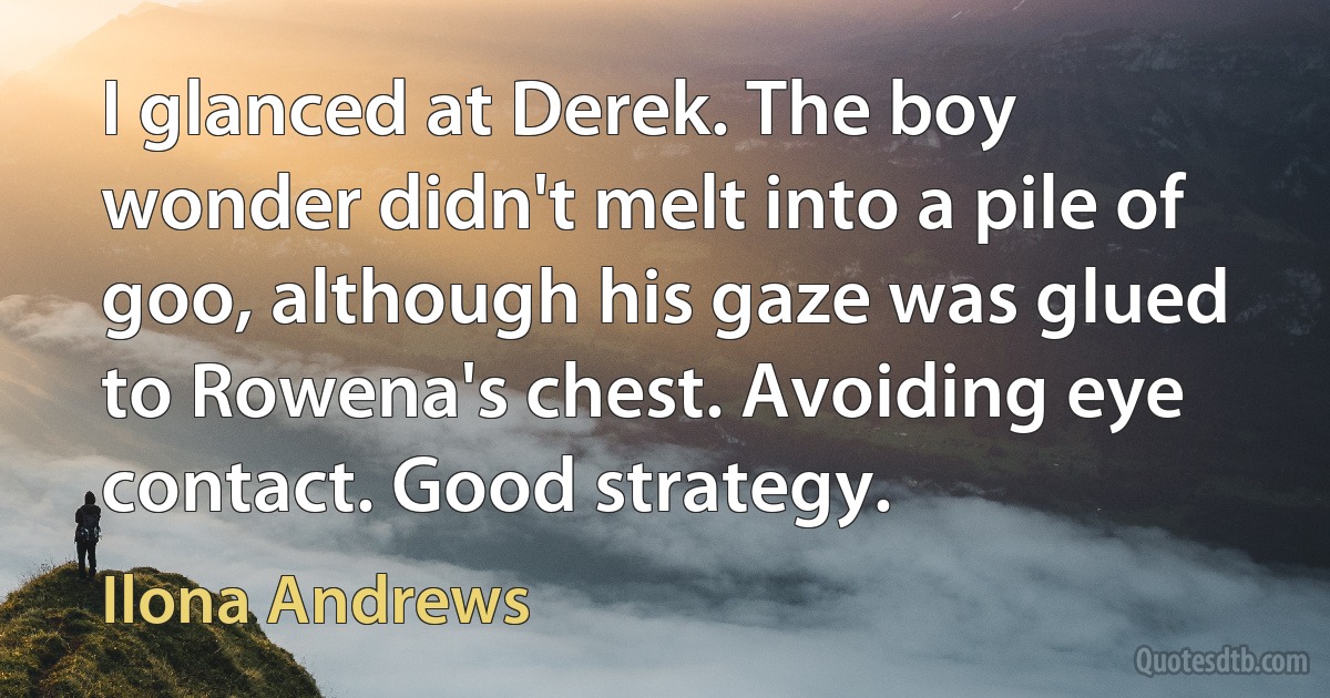 I glanced at Derek. The boy wonder didn't melt into a pile of goo, although his gaze was glued to Rowena's chest. Avoiding eye contact. Good strategy. (Ilona Andrews)