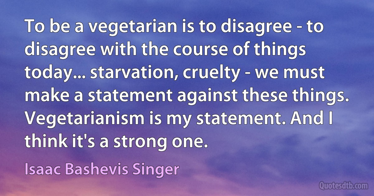 To be a vegetarian is to disagree - to disagree with the course of things today... starvation, cruelty - we must make a statement against these things. Vegetarianism is my statement. And I think it's a strong one. (Isaac Bashevis Singer)