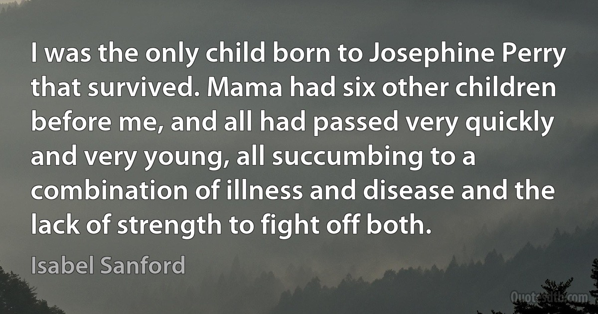 I was the only child born to Josephine Perry that survived. Mama had six other children before me, and all had passed very quickly and very young, all succumbing to a combination of illness and disease and the lack of strength to fight off both. (Isabel Sanford)