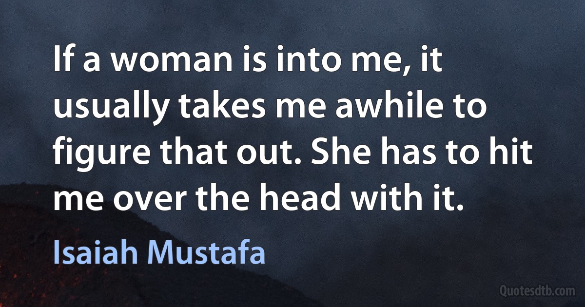 If a woman is into me, it usually takes me awhile to figure that out. She has to hit me over the head with it. (Isaiah Mustafa)