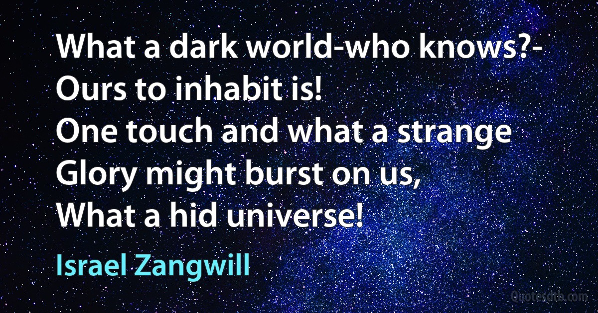 What a dark world-who knows?-
Ours to inhabit is!
One touch and what a strange
Glory might burst on us,
What a hid universe! (Israel Zangwill)