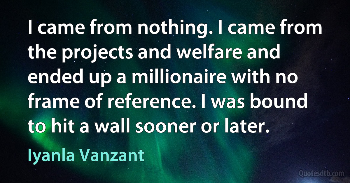 I came from nothing. I came from the projects and welfare and ended up a millionaire with no frame of reference. I was bound to hit a wall sooner or later. (Iyanla Vanzant)