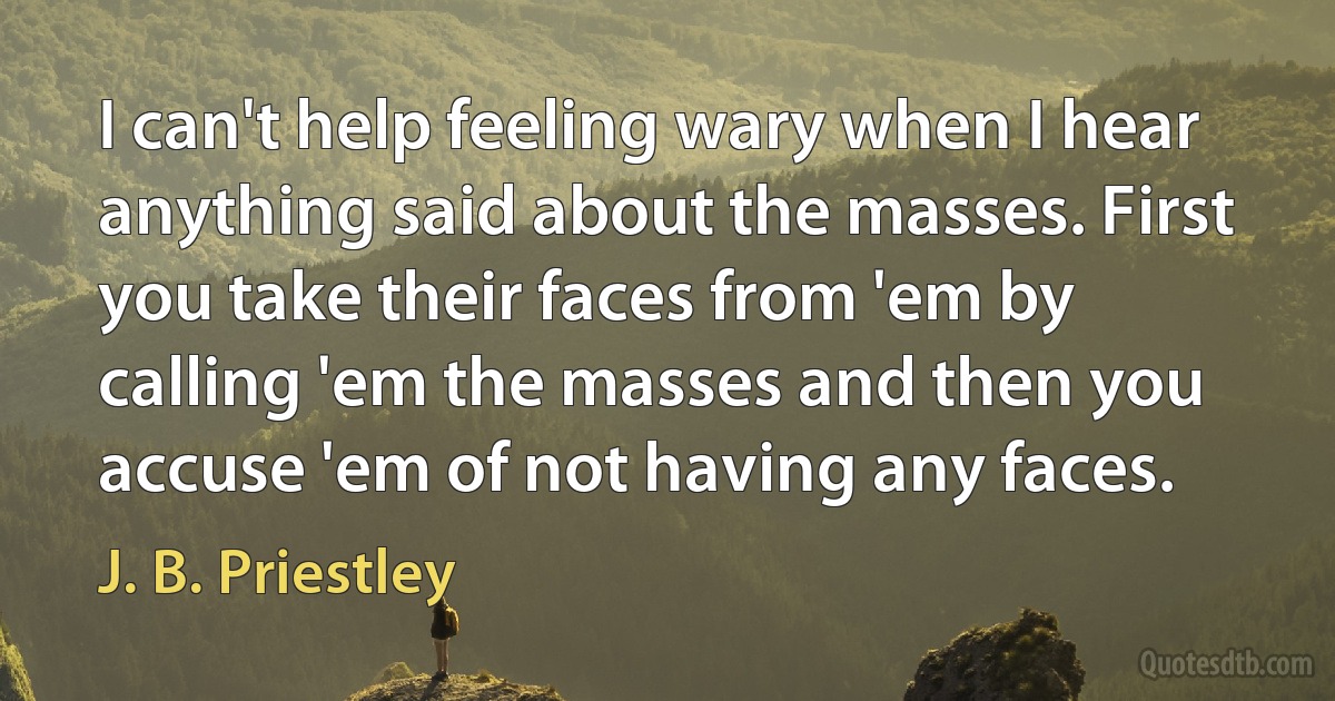 I can't help feeling wary when I hear anything said about the masses. First you take their faces from 'em by calling 'em the masses and then you accuse 'em of not having any faces. (J. B. Priestley)