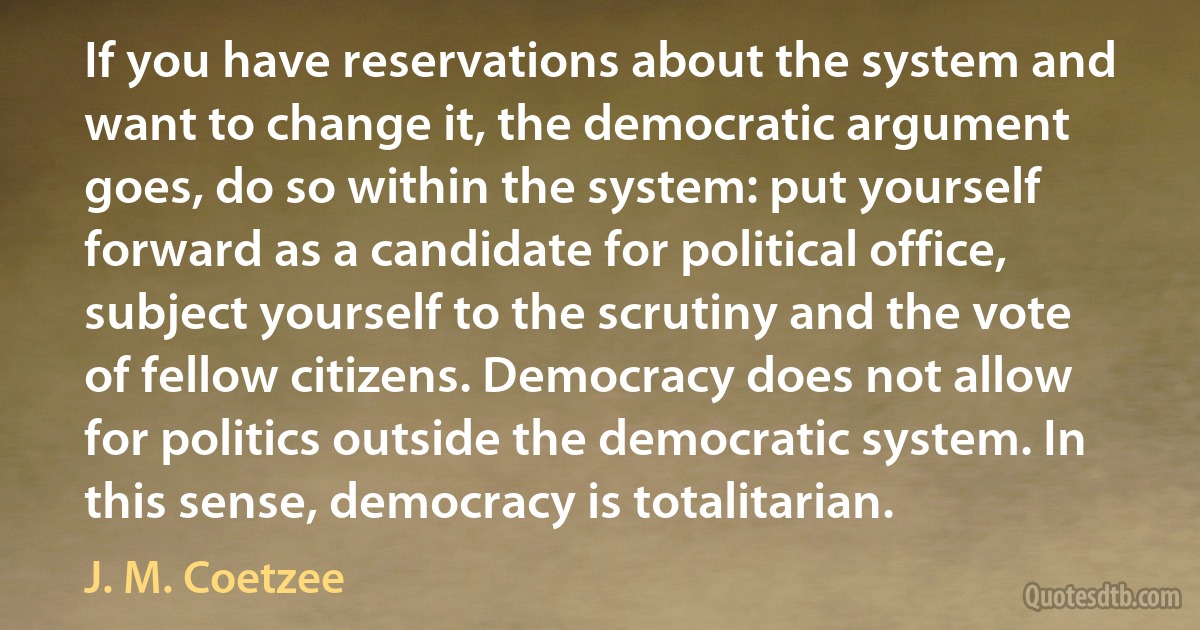 If you have reservations about the system and want to change it, the democratic argument goes, do so within the system: put yourself forward as a candidate for political office, subject yourself to the scrutiny and the vote of fellow citizens. Democracy does not allow for politics outside the democratic system. In this sense, democracy is totalitarian. (J. M. Coetzee)