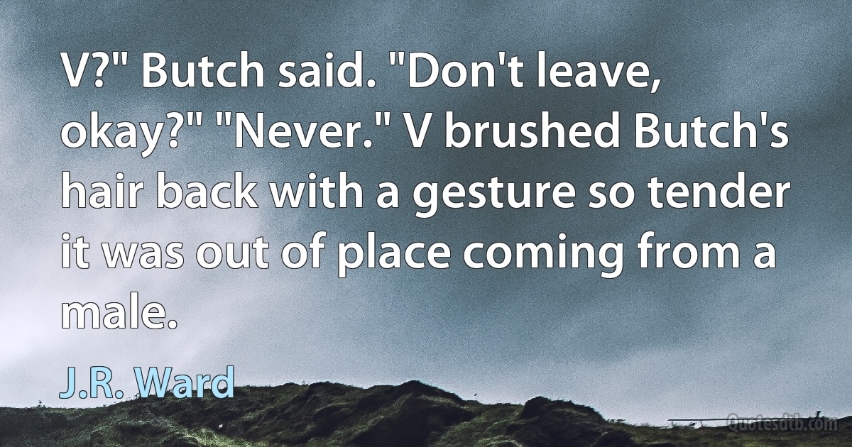 V?" Butch said. "Don't leave, okay?" "Never." V brushed Butch's hair back with a gesture so tender it was out of place coming from a male. (J.R. Ward)