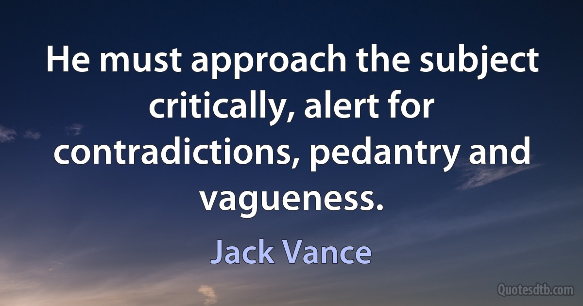 He must approach the subject critically, alert for contradictions, pedantry and vagueness. (Jack Vance)