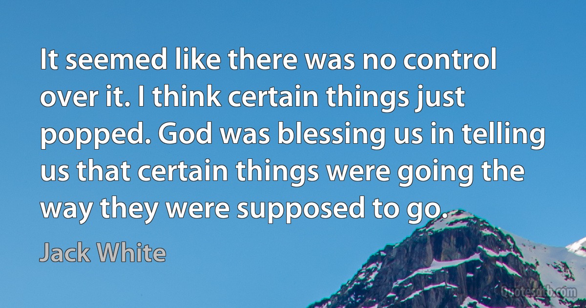 It seemed like there was no control over it. I think certain things just popped. God was blessing us in telling us that certain things were going the way they were supposed to go. (Jack White)