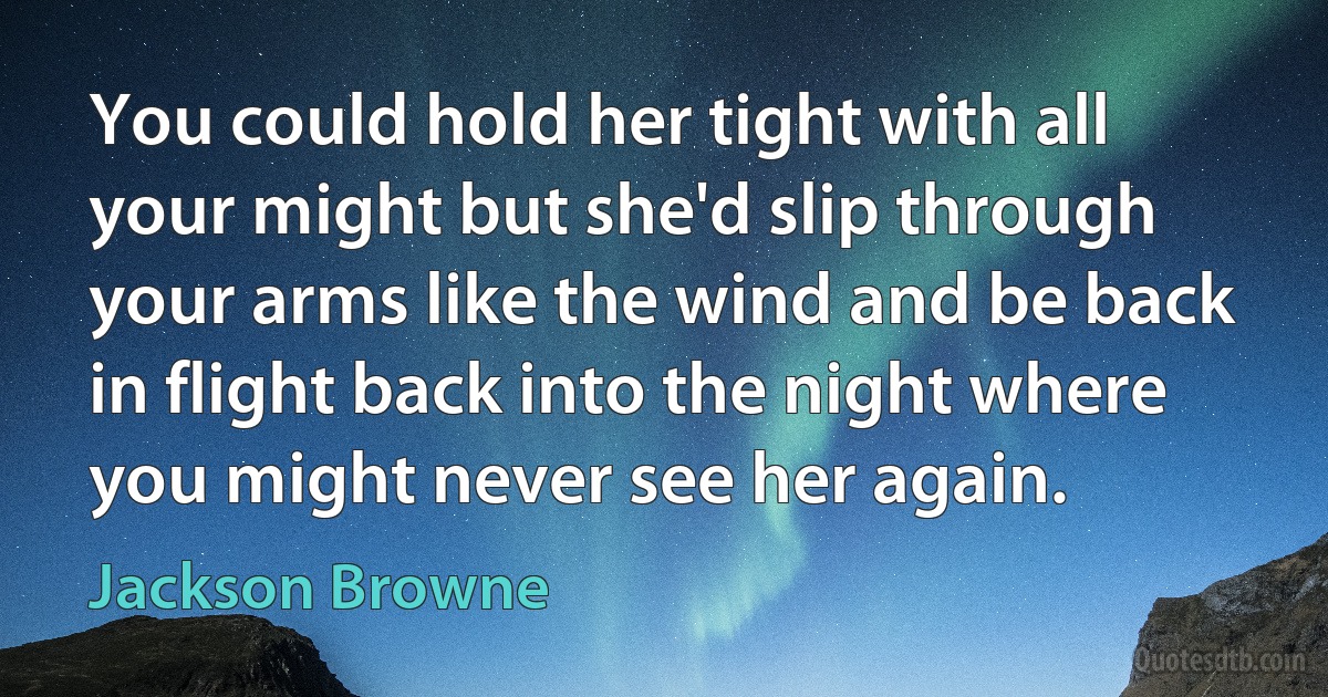 You could hold her tight with all your might but she'd slip through your arms like the wind and be back in flight back into the night where you might never see her again. (Jackson Browne)