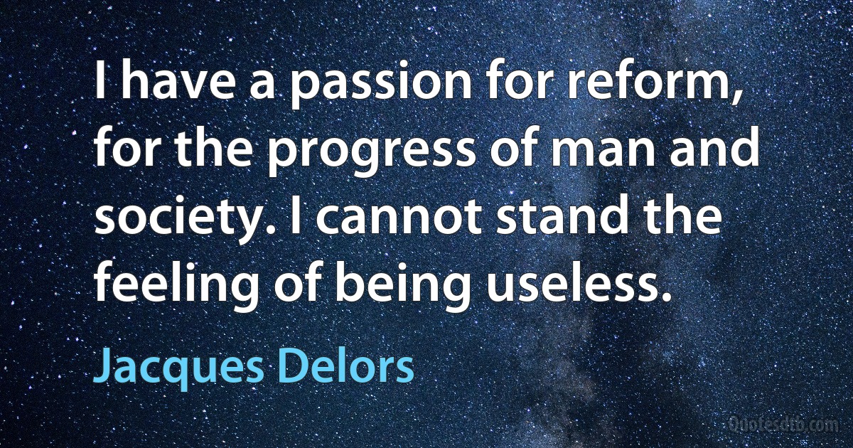 I have a passion for reform, for the progress of man and society. I cannot stand the feeling of being useless. (Jacques Delors)