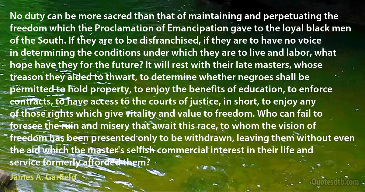 No duty can be more sacred than that of maintaining and perpetuating the freedom which the Proclamation of Emancipation gave to the loyal black men of the South. If they are to be disfranchised, if they are to have no voice in determining the conditions under which they are to live and labor, what hope have they for the future? It will rest with their late masters, whose treason they aided to thwart, to determine whether negroes shall be permitted to hold property, to enjoy the benefits of education, to enforce contracts, to have access to the courts of justice, in short, to enjoy any of those rights which give vitality and value to freedom. Who can fail to foresee the ruin and misery that await this race, to whom the vision of freedom has been presented only to be withdrawn, leaving them without even the aid which the master's selfish commercial interest in their life and service formerly afforded them? (James A. Garfield)