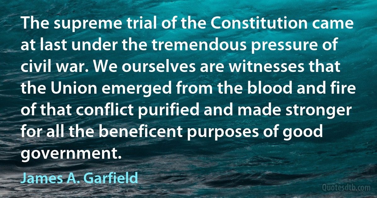 The supreme trial of the Constitution came at last under the tremendous pressure of civil war. We ourselves are witnesses that the Union emerged from the blood and fire of that conflict purified and made stronger for all the beneficent purposes of good government. (James A. Garfield)