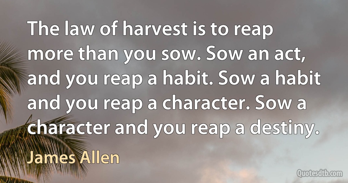 The law of harvest is to reap more than you sow. Sow an act, and you reap a habit. Sow a habit and you reap a character. Sow a character and you reap a destiny. (James Allen)