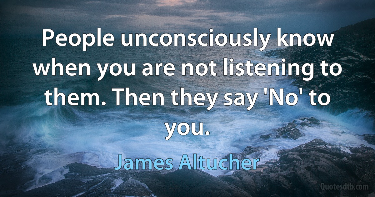 People unconsciously know when you are not listening to them. Then they say 'No' to you. (James Altucher)