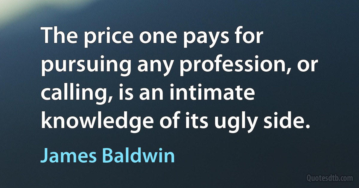 The price one pays for pursuing any profession, or calling, is an intimate knowledge of its ugly side. (James Baldwin)