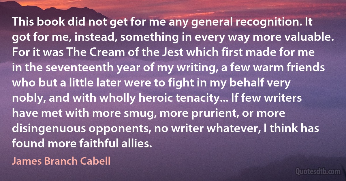 This book did not get for me any general recognition. It got for me, instead, something in every way more valuable. For it was The Cream of the Jest which first made for me in the seventeenth year of my writing, a few warm friends who but a little later were to fight in my behalf very nobly, and with wholly heroic tenacity... If few writers have met with more smug, more prurient, or more disingenuous opponents, no writer whatever, I think has found more faithful allies. (James Branch Cabell)