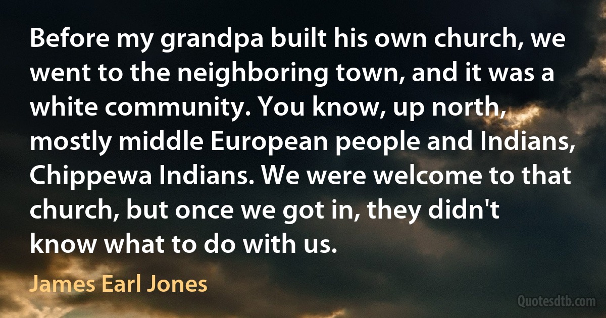 Before my grandpa built his own church, we went to the neighboring town, and it was a white community. You know, up north, mostly middle European people and Indians, Chippewa Indians. We were welcome to that church, but once we got in, they didn't know what to do with us. (James Earl Jones)