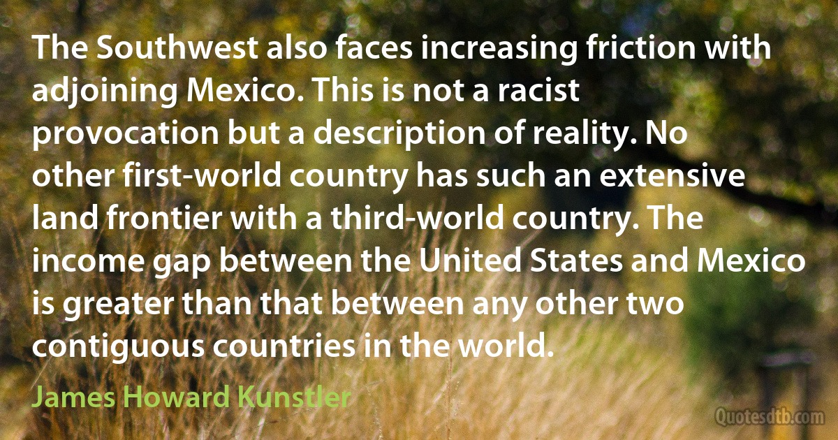 The Southwest also faces increasing friction with adjoining Mexico. This is not a racist provocation but a description of reality. No other first-world country has such an extensive land frontier with a third-world country. The income gap between the United States and Mexico is greater than that between any other two contiguous countries in the world. (James Howard Kunstler)