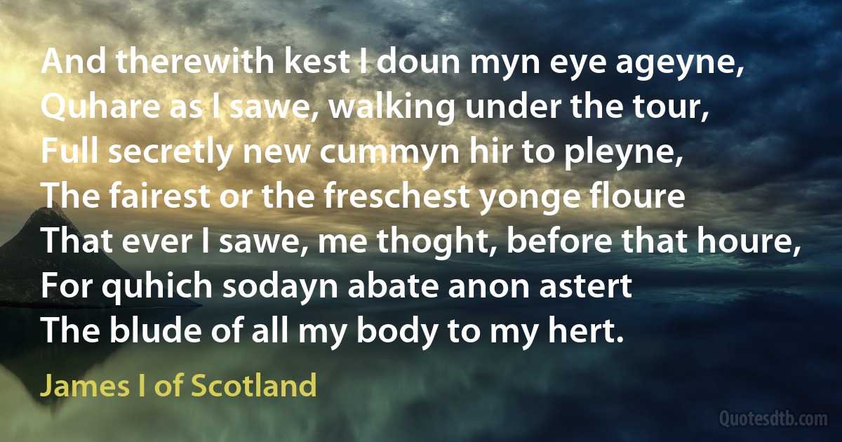 And therewith kest I doun myn eye ageyne,
Quhare as I sawe, walking under the tour,
Full secretly new cummyn hir to pleyne,
The fairest or the freschest yonge floure
That ever I sawe, me thoght, before that houre,
For quhich sodayn abate anon astert
The blude of all my body to my hert. (James I of Scotland)