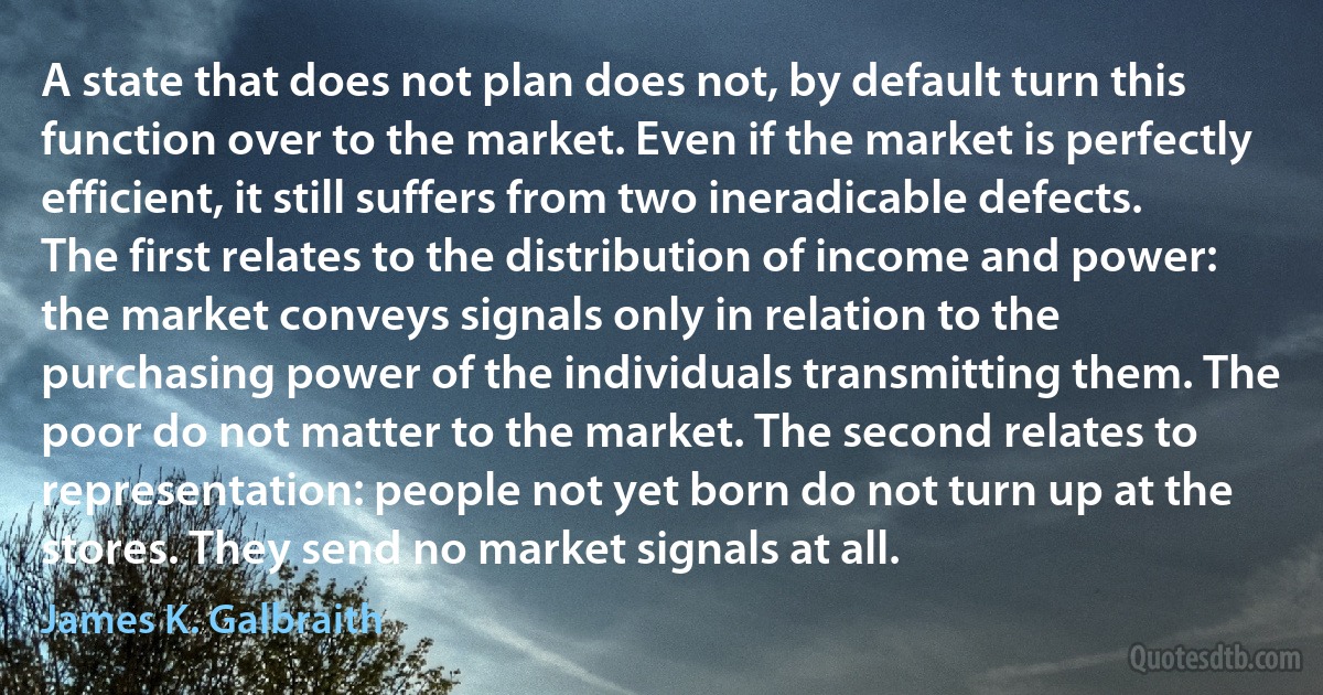 A state that does not plan does not, by default turn this function over to the market. Even if the market is perfectly efficient, it still suffers from two ineradicable defects. The first relates to the distribution of income and power: the market conveys signals only in relation to the purchasing power of the individuals transmitting them. The poor do not matter to the market. The second relates to representation: people not yet born do not turn up at the stores. They send no market signals at all. (James K. Galbraith)