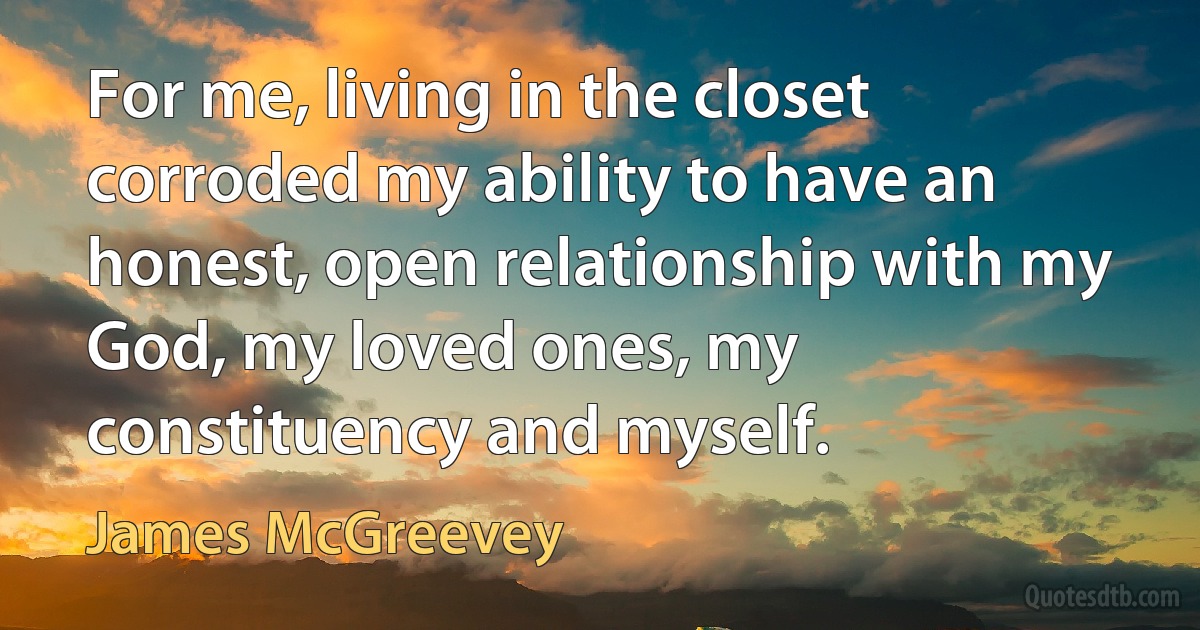 For me, living in the closet corroded my ability to have an honest, open relationship with my God, my loved ones, my constituency and myself. (James McGreevey)