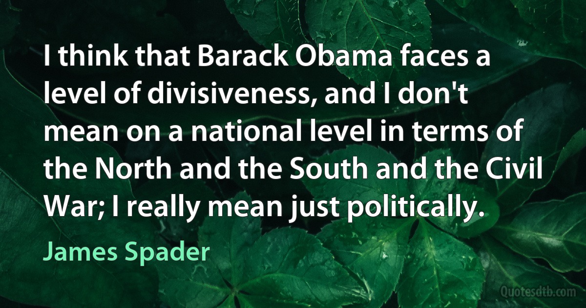 I think that Barack Obama faces a level of divisiveness, and I don't mean on a national level in terms of the North and the South and the Civil War; I really mean just politically. (James Spader)