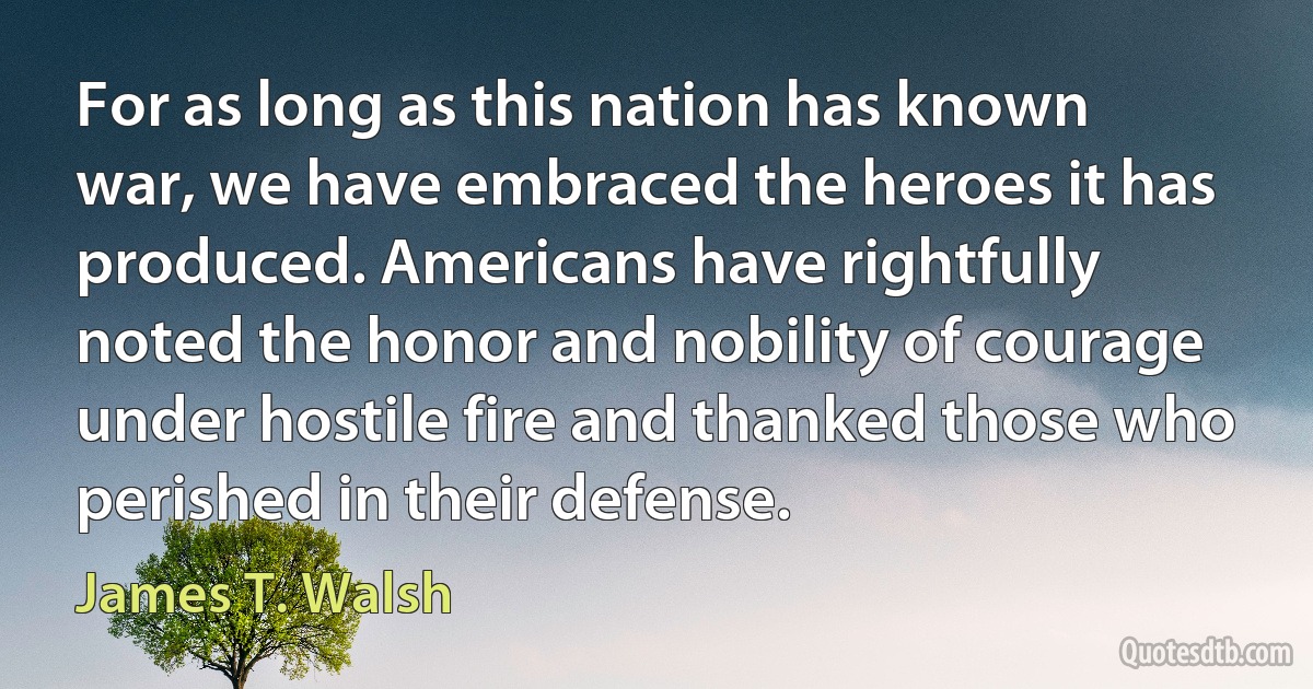 For as long as this nation has known war, we have embraced the heroes it has produced. Americans have rightfully noted the honor and nobility of courage under hostile fire and thanked those who perished in their defense. (James T. Walsh)