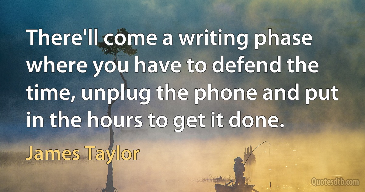 There'll come a writing phase where you have to defend the time, unplug the phone and put in the hours to get it done. (James Taylor)