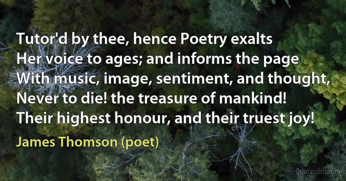 Tutor'd by thee, hence Poetry exalts
Her voice to ages; and informs the page
With music, image, sentiment, and thought,
Never to die! the treasure of mankind!
Their highest honour, and their truest joy! (James Thomson (poet))