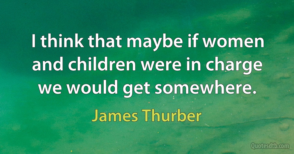 I think that maybe if women and children were in charge we would get somewhere. (James Thurber)