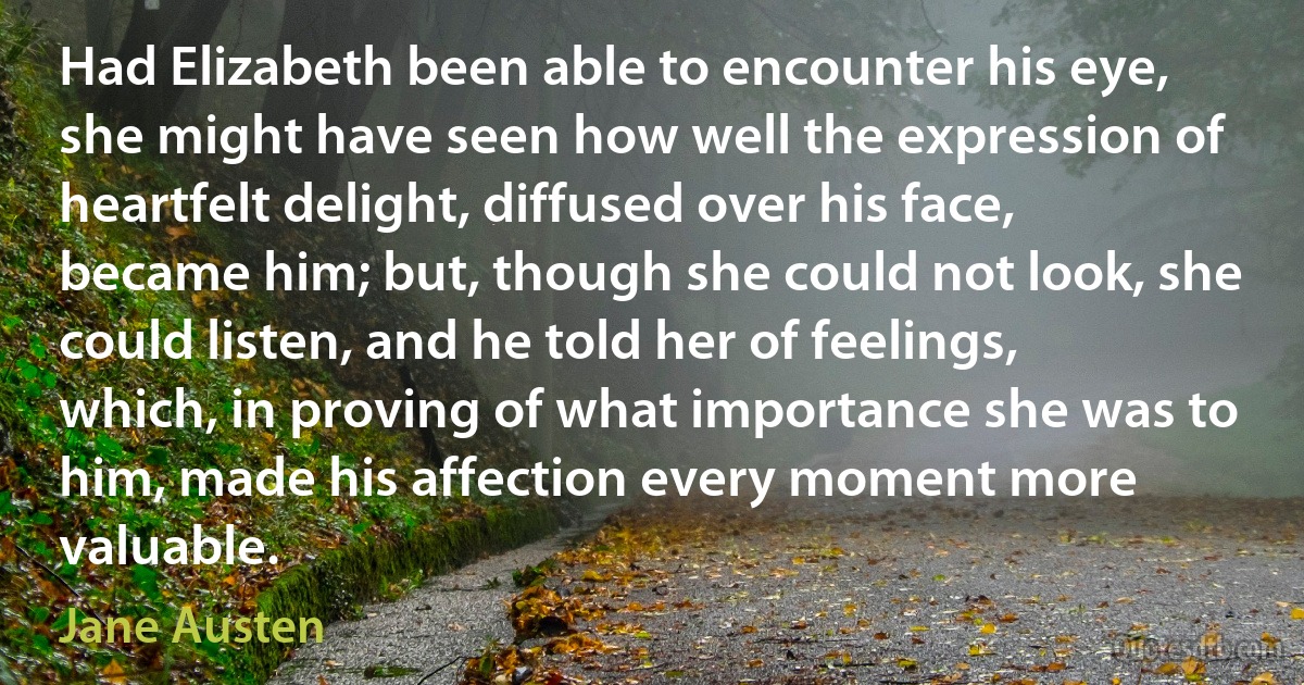 Had Elizabeth been able to encounter his eye, she might have seen how well the expression of heartfelt delight, diffused over his face, became him; but, though she could not look, she could listen, and he told her of feelings, which, in proving of what importance she was to him, made his affection every moment more valuable. (Jane Austen)