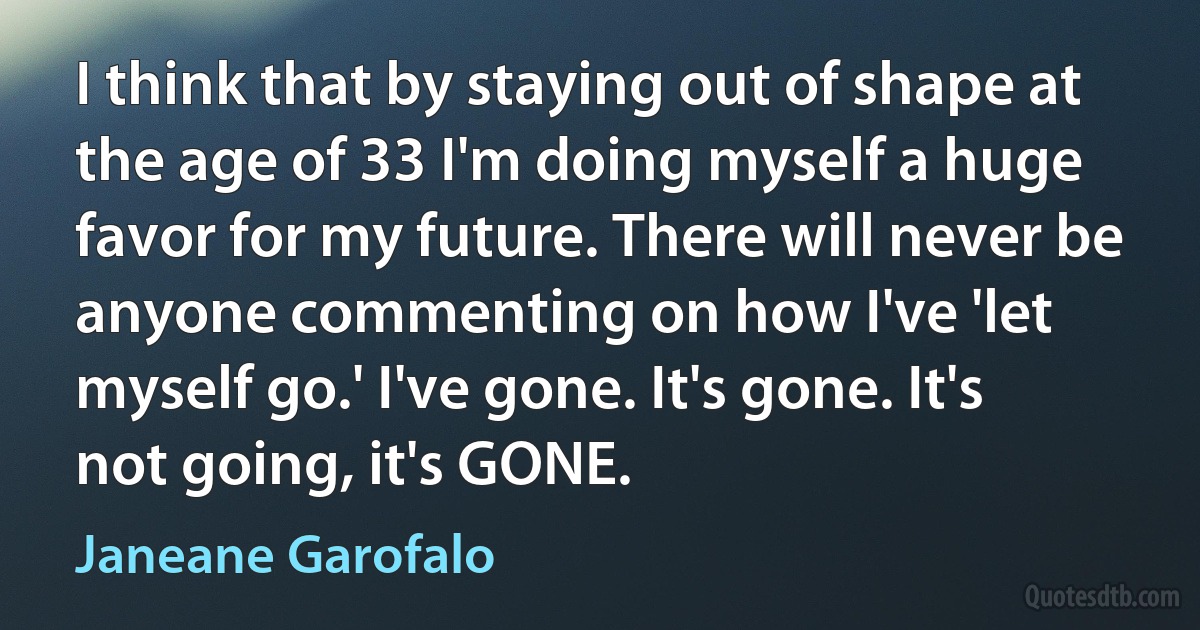 I think that by staying out of shape at the age of 33 I'm doing myself a huge favor for my future. There will never be anyone commenting on how I've 'let myself go.' I've gone. It's gone. It's not going, it's GONE. (Janeane Garofalo)