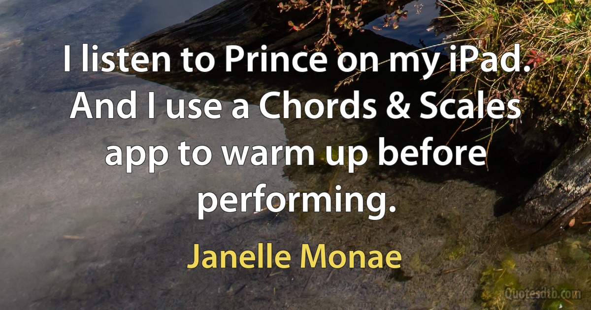 I listen to Prince on my iPad. And I use a Chords & Scales app to warm up before performing. (Janelle Monae)