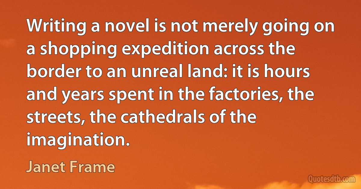 Writing a novel is not merely going on a shopping expedition across the border to an unreal land: it is hours and years spent in the factories, the streets, the cathedrals of the imagination. (Janet Frame)