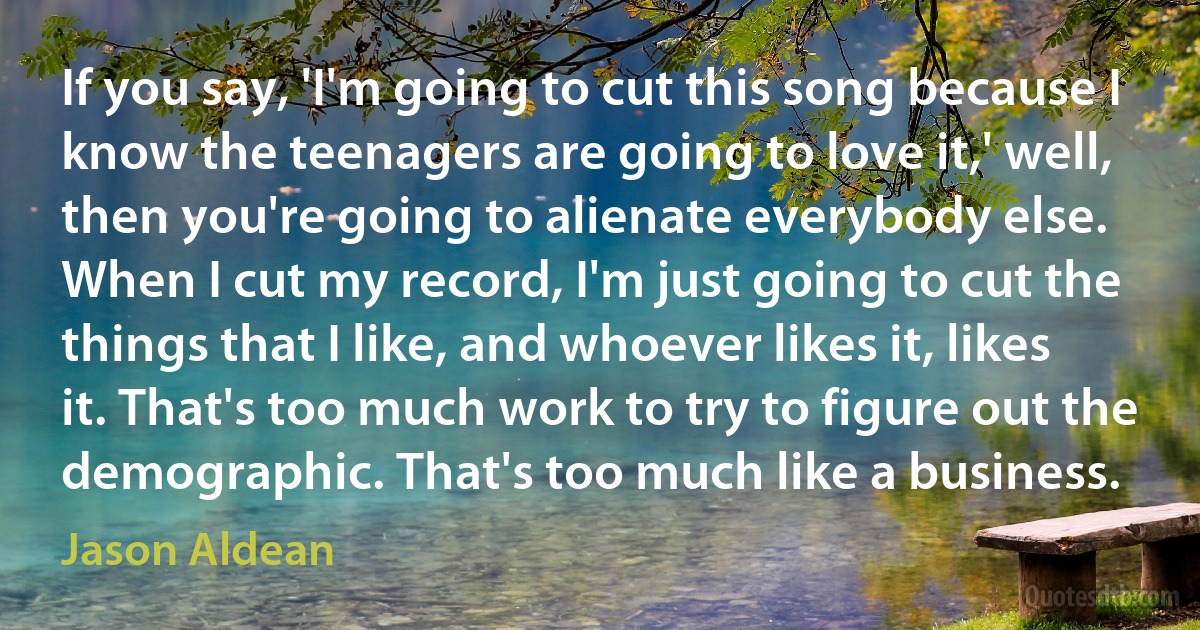 If you say, 'I'm going to cut this song because I know the teenagers are going to love it,' well, then you're going to alienate everybody else. When I cut my record, I'm just going to cut the things that I like, and whoever likes it, likes it. That's too much work to try to figure out the demographic. That's too much like a business. (Jason Aldean)