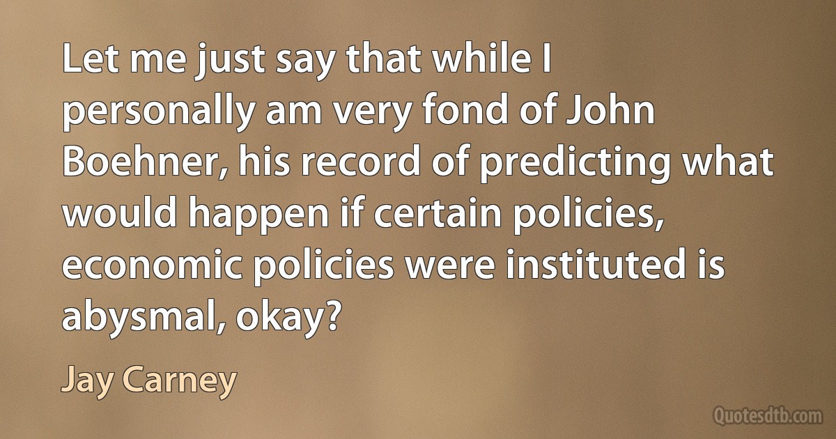 Let me just say that while I personally am very fond of John Boehner, his record of predicting what would happen if certain policies, economic policies were instituted is abysmal, okay? (Jay Carney)