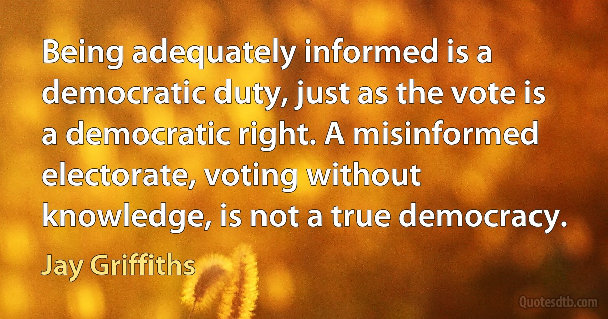 Being adequately informed is a democratic duty, just as the vote is a democratic right. A misinformed electorate, voting without knowledge, is not a true democracy. (Jay Griffiths)