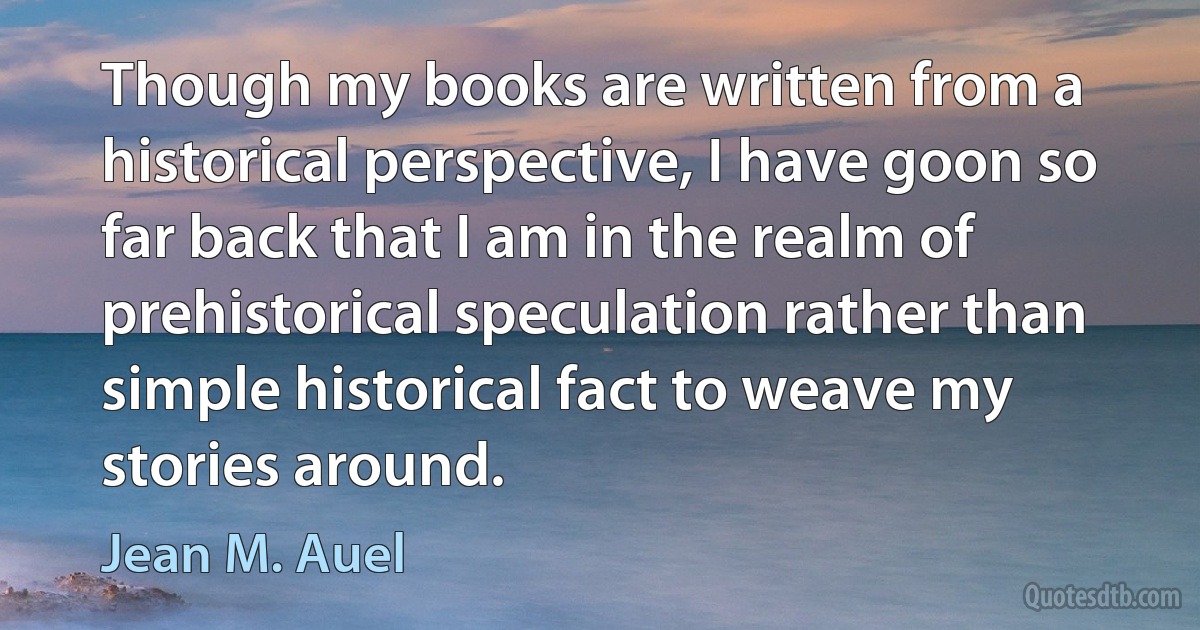 Though my books are written from a historical perspective, I have goon so far back that I am in the realm of prehistorical speculation rather than simple historical fact to weave my stories around. (Jean M. Auel)