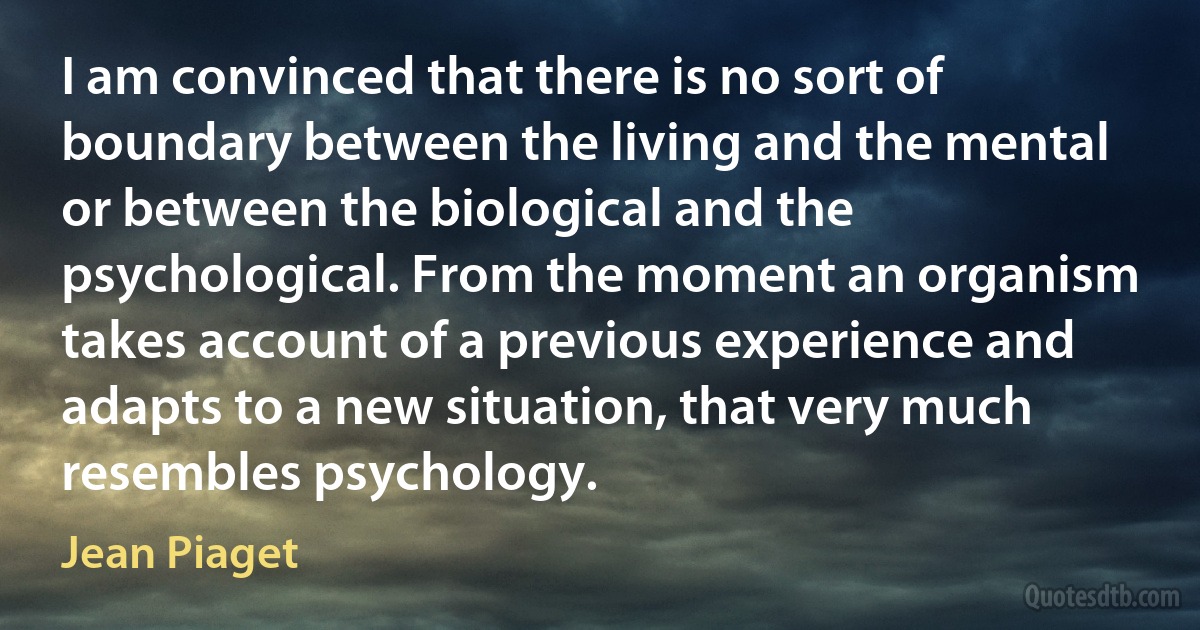 I am convinced that there is no sort of boundary between the living and the mental or between the biological and the psychological. From the moment an organism takes account of a previous experience and adapts to a new situation, that very much resembles psychology. (Jean Piaget)