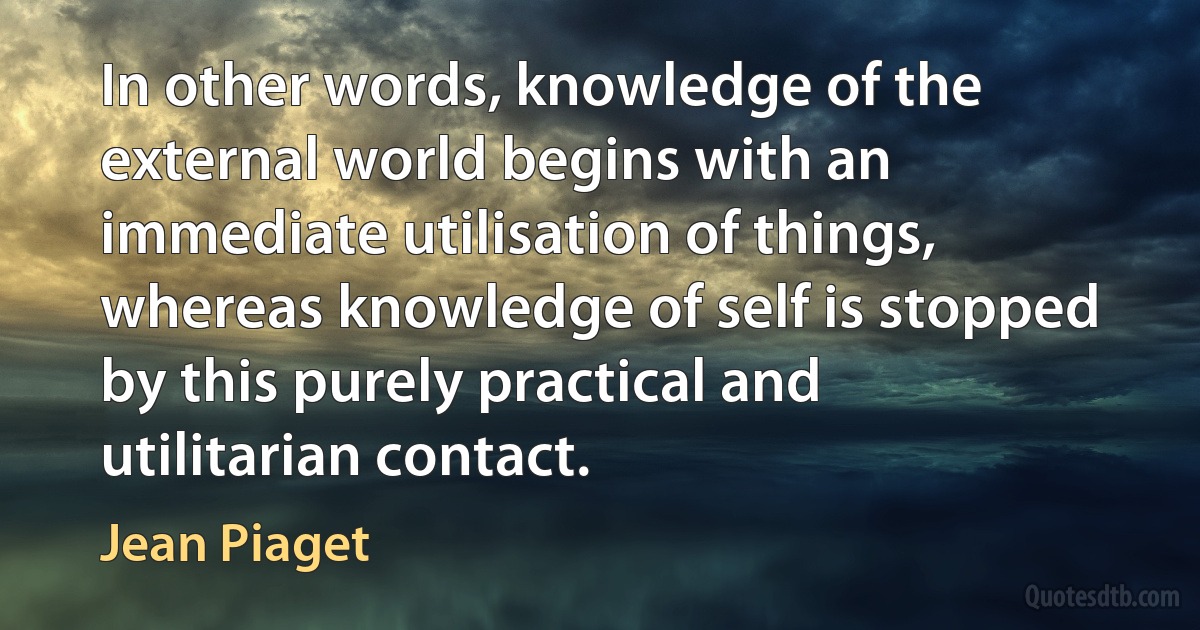 In other words, knowledge of the external world begins with an immediate utilisation of things, whereas knowledge of self is stopped by this purely practical and utilitarian contact. (Jean Piaget)