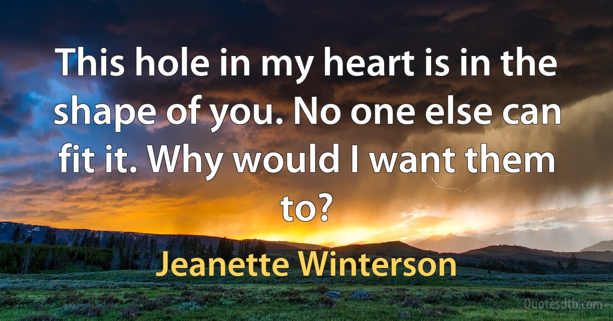 This hole in my heart is in the shape of you. No one else can fit it. Why would I want them to? (Jeanette Winterson)