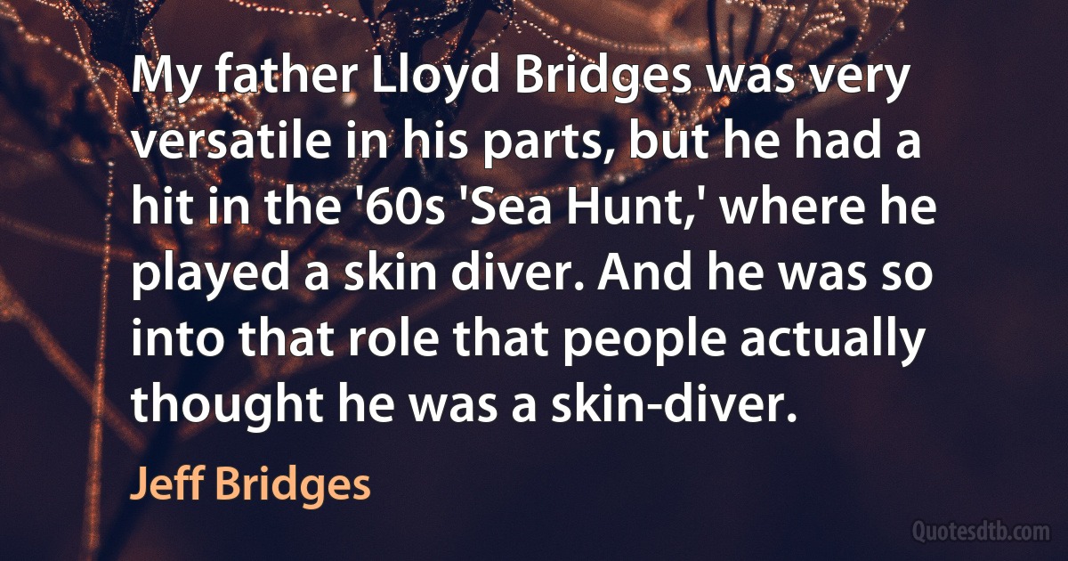 My father Lloyd Bridges was very versatile in his parts, but he had a hit in the '60s 'Sea Hunt,' where he played a skin diver. And he was so into that role that people actually thought he was a skin-diver. (Jeff Bridges)