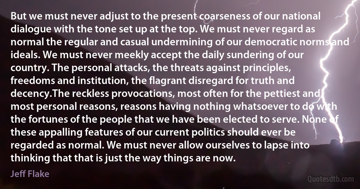 But we must never adjust to the present coarseness of our national dialogue with the tone set up at the top. We must never regard as normal the regular and casual undermining of our democratic norms and ideals. We must never meekly accept the daily sundering of our country. The personal attacks, the threats against principles, freedoms and institution, the flagrant disregard for truth and decency.The reckless provocations, most often for the pettiest and most personal reasons, reasons having nothing whatsoever to do with the fortunes of the people that we have been elected to serve. None of these appalling features of our current politics should ever be regarded as normal. We must never allow ourselves to lapse into thinking that that is just the way things are now. (Jeff Flake)