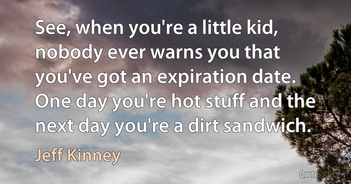 See, when you're a little kid, nobody ever warns you that you've got an expiration date. One day you're hot stuff and the next day you're a dirt sandwich. (Jeff Kinney)