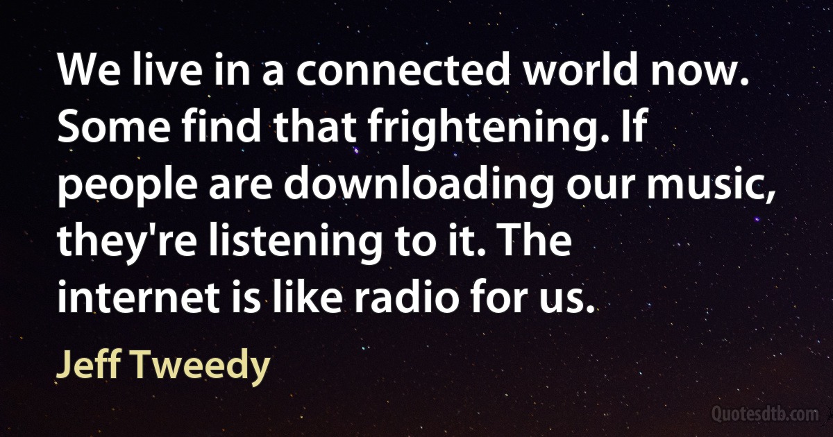 We live in a connected world now. Some find that frightening. If people are downloading our music, they're listening to it. The internet is like radio for us. (Jeff Tweedy)